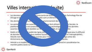 Villes internationales (suite)
Les données ouvertes ne font pas juste partie de toutes les stratégies du Technology Plan de
Chicago et du projet d’Helsinki, mais elles sont un élément central.
Des données ouvertes pour les projets en environnement des quatre villes.
Les portails de données ouvertes (Chicago et New York utilisent les services Socrata ; la
plateforme de Dublin est construite sur la base de la technologie d’IBM ; et les données
ouvertes d’Helsinki sont stockées sur WordPress et CKAN, en source ouverte)
Dublin et New York ont publié des lignes directrices et des manuels techniques pour la diffusion
de données ouvertes (les deux mettent l’accent sur le choix des normes et l’interopérabilité) ;
Helsinki met l’accent sur les API ouvertes pour l’interopérabilité ; Chicago utilise des
dictionnaires de données et des métadonnées pour les données ouvertes.
Helsinki a un modèle de plateformes d’innovation ouvertes et prend en considération les
marchés publics basés sur des ententes.
 