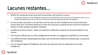 Lacunes restantes...
Difficile de comprendre jusqu’à quel point les principes sont traduits en actions.
Les pratiques propres à la ville intelligente ouverte qui sont à l’échelle de la ville sont rares et lorsqu’elles le sont, il y a un
manque de volonté de tenir des audits pour surveiller la conformité des gouvernements aux exigences.
La mise en place de projets sur les données ouvertes dans les villes intelligentes est souvent présentée
comme favorisant l’innovation plutôt que comme des outils pour un gouvernement ouvert et transparent
(même s’il existe quelques exceptions notables).
Les défis de la mise en œuvre : délais non respectés et difficulté à respecter les recommandations et les
normes.
Il est toujours difficile pour les villes intelligentes de maintenir un engagement significatif au fil du temps.
Il est difficile de savoir systématiquement quels sont les éléments réellement essentiels pour un projet de
ville intelligente.
Il y a un manque flagrant d’intégration des droits de la personne dans les approches sur les villes
intelligentes.
 