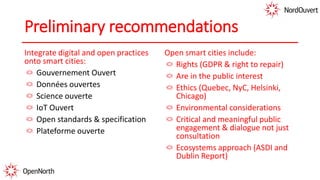 Preliminary recommendations
Integrate digital and open practices
onto smart cities:
Gouvernement Ouvert
Données ouvertes
Science ouverte
IoT Ouvert
Open standards & specification
Plateforme ouverte
Open smart cities include:
Rights (GDPR & right to repair)
Are in the public interest
Ethics (Quebec, NyC, Helsinki,
Chicago)
Environmental considerations
Critical and meaningful public
engagement & dialogue not just
consultation
Ecosystems approach (ASDI and
Dublin Report)
 