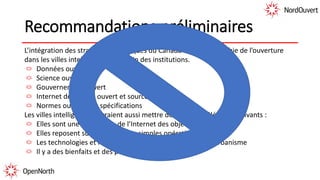 Recommandations préliminaires
L’intégration des stratégies numériques du Canada et la cartographie de l’ouverture
dans les villes intelligentes et au sein des institutions.
Données ouvertes
Science ouverte
Gouvernement ouvert
Internet des objets ouvert et source ouverte
Normes ouvertes et spécifications
Les villes intelligentes devraient aussi mettre de l’avant les éléments suivants :
Elles sont une application de l’Internet des objets
Elles reposent sur plus que leurs simples opérations
Les technologies et les pratiques doivent faire partie de l’urbanisme
Il y a des bienfaits et des pièges
 