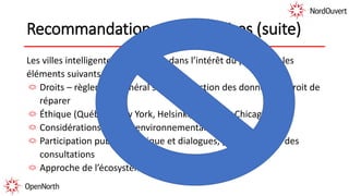 Recommandations préliminaires (suite)
Les villes intelligentes qui agissent dans l’intérêt du public ont les
éléments suivants :
Droits – règlement général sur la protection des données et droit de
réparer
Éthique (Québec, New York, Helsinki, Dublin et Chicago)
Considérations d’ordre environnemental
Participation publique critique et dialogues, pas seulement des
consultations
Approche de l’écosystème (Arctic SDI)
 