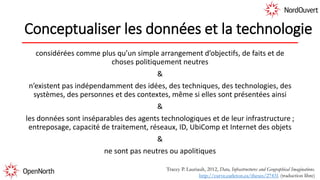 Conceptualiser les données et la technologie
considérées comme plus qu’un simple arrangement d’objectifs, de faits et de
choses politiquement neutres
&
n’existent pas indépendamment des idées, des techniques, des technologies, des
systèmes, des personnes et des contextes, même si elles sont présentées ainsi
&
les données sont inséparables des agents technologiques et de leur infrastructure ;
entreposage, capacité de traitement, réseaux, ID, UbiComp et Internet des objets
&
ne sont pas neutres ou apolitiques
Tracey P. Lauriault, 2012, Data, Infrastructures and Geographical Imaginations.
http://curve.carleton.ca/theses/27431 (traduction libre)
 