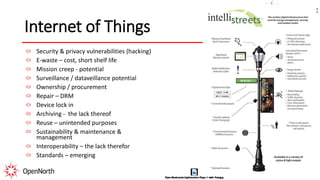 Internet of Things
Security & privacy vulnerabilities (hacking)
E-waste – cost, short shelf life
Mission creep - potential
Surveillance / dataveillance potential
Ownership / procurement
Repair – DRM
Device lock in
Archiving - the lack thereof
Reuse – unintended purposes
Sustainability & maintenance &
management
Interoperability – the lack therefor
Standards – emerging
 