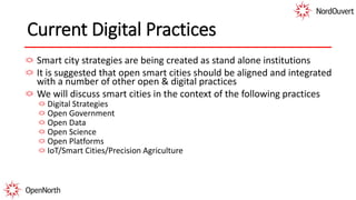 Current Digital Practices
Smart city strategies are being created as stand alone institutions
It is suggested that open smart cities should be aligned and integrated
with a number of other open & digital practices
We will discuss smart cities in the context of the following practices
Digital Strategies
Open Government
Open Data
Open Science
Open Platforms
IoT/Smart Cities/Precision Agriculture
 