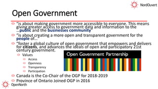 Open Government
“is about making government more accessible to everyone. This means
giving greater access to government data and information to the
…public and the businesses community”
“is about creating a more open and transparent government for the
people of…”
“foster a global culture of open government that empowers and delivers
for citizens, and advances the ideals of open and participatory 21st
century government.
Values
Access
Openness
Transparency
Participation
Canada is the Co-Chair of the OGP for 2018-2019
Province of Ontario Joined OGP in 2016
 