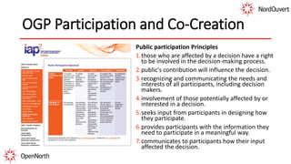 OGP Participation and Co-Creation
Public participation Principles
1.those who are affected by a decision have a right
to be involved in the decision-making process.
2.public's contribution will influence the decision.
3.recognizing and communicating the needs and
interests of all participants, including decision
makers.
4.involvement of those potentially affected by or
interested in a decision.
5.seeks input from participants in designing how
they participate.
6.provides participants with the information they
need to participate in a meaningful way.
7.communicates to participants how their input
affected the decision.
 
