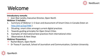 Welcome
Introductory remarks
Jean-Noe Landry, Executive Director, Open North
Webinar 2 includes:
1. Summary of Webinar 1: E-Scan and Assessment of Smart Cities in Canada (listen at:
http://bit.ly/2yp7H8k )
2. Situating smart cities amongst current digital practices
3. Towards guiding principles for Open Smart Cities
4. Examples of international best practices from international cities
5. Observations & Next Steps
Webinar Presenters:
Rachel Bloom, Open North
Dr Tracey P. Lauriault, School of Journalism and Communication, Carleton University
 