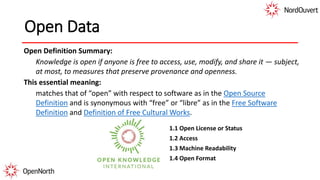 Open Data
Open Definition Summary:
Knowledge is open if anyone is free to access, use, modify, and share it — subject,
at most, to measures that preserve provenance and openness.
This essential meaning:
matches that of “open” with respect to software as in the Open Source
Definition and is synonymous with “free” or “libre” as in the Free Software
Definition and Definition of Free Cultural Works.
1.1 Open License or Status
1.2 Access
1.3 Machine Readability
1.4 Open Format
 
