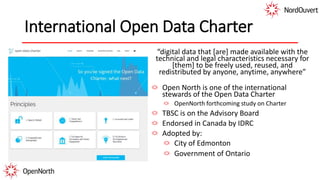 International Open Data Charter
“digital data that [are] made available with the
technical and legal characteristics necessary for
[them] to be freely used, reused, and
redistributed by anyone, anytime, anywhere”
Open North is one of the international
stewards of the Open Data Charter
OpenNorth forthcoming study on Charter
TBSC is on the Advisory Board
Endorsed in Canada by IDRC
Adopted by:
City of Edmonton
Government of Ontario
 