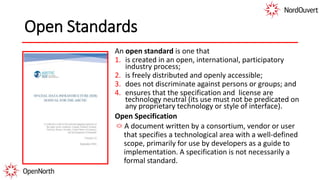 Open Standards
An open standard is one that
1. is created in an open, international, participatory
industry process;
2. is freely distributed and openly accessible;
3. does not discriminate against persons or groups; and
4. ensures that the specification and license are
technology neutral (its use must not be predicated on
any proprietary technology or style of interface).
Open Specification
A document written by a consortium, vendor or user
that specifies a technological area with a well-defined
scope, primarily for use by developers as a guide to
implementation. A specification is not necessarily a
formal standard.
 