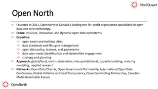 Open North
Founded in 2011, OpenNorth is Canada’s leading not-for-profit organization specialized in open
data and civic technology.
Focus: inclusive, innovative, and dynamic open data ecosystems
Expertise:
open smart and resilient cities
data standards and life cycle management
open data policy, licenses, and governance
data user needs identification and stakeholder engagement
strategy and planning
Approach: global/local, multi-stakeholder, inter-jurisdictional, capacity building, maturity
modeling, applied research
Networks: Open Data Charter, Open Government Partnership, International Open Data
Conference, Global Initiative on Fiscal Transparency, Open Contracting Partnership, Canadian
Multi-stakeholder Forum
 