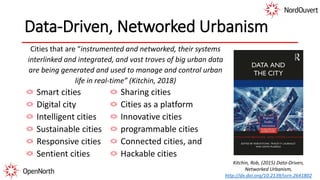 Data-Driven, Networked Urbanism
Cities that are “instrumented and networked, their systems
interlinked and integrated, and vast troves of big urban data
are being generated and used to manage and control urban
life in real-time” (Kitchin, 2018)
Smart cities
Digital city
Intelligent cities
Sustainable cities
Responsive cities
Sentient cities
Sharing cities
Cities as a platform
Innovative cities
programmable cities
Connected cities, and
Hackable cities
Kitchin, Rob, (2015) Data-Driven,
Networked Urbanism,
http://dx.doi.org/10.2139/ssrn.2641802
 