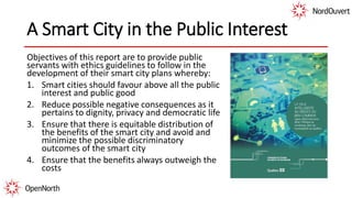 A Smart City in the Public Interest
Objectives of this report are to provide public
servants with ethics guidelines to follow in the
development of their smart city plans whereby:
1. Smart cities should favour above all the public
interest and public good
2. Reduce possible negative consequences as it
pertains to dignity, privacy and democratic life
3. Ensure that there is equitable distribution of
the benefits of the smart city and avoid and
minimize the possible discriminatory
outcomes of the smart city
4. Ensure that the benefits always outweigh the
costs
 