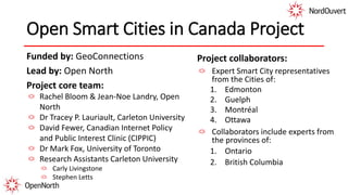 Open Smart Cities in Canada Project
Funded by: GeoConnections
Lead by: Open North
Project core team:
Rachel Bloom & Jean-Noe Landry, Open
North
Dr Tracey P. Lauriault, Carleton University
David Fewer, Canadian Internet Policy
and Public Interest Clinic (CIPPIC)
Dr Mark Fox, University of Toronto
Research Assistants Carleton University
Carly Livingstone
Stephen Letts
Project collaborators:
Expert Smart City representatives
from the Cities of:
1. Edmonton
2. Guelph
3. Montréal
4. Ottawa
Collaborators include experts from
the provinces of:
1. Ontario
2. British Columbia
 