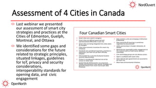 Assessment of 4 Cities in Canada
Last webinar we presented
our assessment of smart city
strategies and practices at the
Cities of Edmonton, Guelph,
Montreal, and Ottawa
We identified some gaps and
considerations for the future
related to strategic principles,
situated linkages, guidelines
for IoT, privacy and security
considerations,
interoperability standards for
opening data, and civic
engagement
 