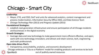 Chicago - Smart City
Leadership:
Mayor, CTO, and CDO; DoIT and units for advanced analytics, content management and
process modernization, Information Security Office (ISO), and Data Science Team
Chicago Technology Plan (2013) and Progress Update (2015)
Foundational Strategies:
establish next generation infrastructure and ensure participation of all Chicago residents
and businesses in the digital economy
Growth Strategies:
leverage data and new technology to make government more efficient effective, and open;
work with civic technology innovators; and attract and retain science, tech, engineering
and math professionals
Open data drives Plan’s:
transparency, accountability, analytics, and economic development
Chicago embraces a ‘City-as-a-Platform’ model for enabling products and services to be built
out of publicly owned resources
 