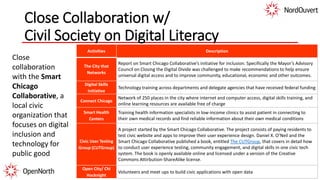 Close Collaboration w/
Civil Society on Digital Literacy
Activities Description
The City that
Networks
Report on Smart Chicago Collaborative’s initiative for inclusion. Specifically the Mayor’s Advisory
Council on Closing the Digital Divide was challenged to make recommendations to help ensure
universal digital access and to improve community, educational, economic and other outcomes.
Digital Skills
Initiative
Technology training across departments and delegate agencies that have received federal funding
Connect Chicago
Network of 250 places in the city where internet and computer access, digital skills training, and
online learning resources are available free of charge
Smart Health
Centers
Training health information specialists in low-income clinics to assist patient in connecting to
their own medical records and find reliable information about their own medical conditions
Civic User Testing
Group (CUTGroup)
A project started by the Smart Chicago Collaborative. The project consists of paying residents to
test civic website and apps to improve their user experience design. Daniel X. O’Neil and the
Smart Chicago Collaborative published a book, entitled The CUTGroup, that covers in detail how
to conduct user experience testing, community engagement, and digital skills in one civic tech
system. The book is openly available online and licensed under a version of the Creative
Commons Attirbution-ShareAlike license.
Open City/ Chi
Hacknight
Volunteers and meet ups to build civic applications with open data
Close
collaboration
with the Smart
Chicago
Collaborative, a
local civic
organization that
focuses on digital
inclusion and
technology for
public good
 