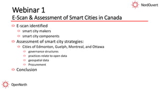 Webinar 1
E-Scan & Assessment of Smart Cities in Canada
E-scan identified
smart city makers
smart city components
Assessment of smart city strategies:
Cities of Edmonton, Guelph, Montreal, and Ottawa
governance structures
practices relate to open data
geospatial data
Procurement
Conclusion
 