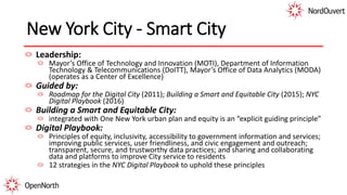 New York City - Smart City
Leadership:
Mayor’s Office of Technology and Innovation (MOTI), Department of Information
Technology & Telecommunications (DoITT), Mayor’s Office of Data Analytics (MODA)
(operates as a Center of Excellence)
Guided by:
Roadmap for the Digital City (2011); Building a Smart and Equitable City (2015); NYC
Digital Playbook (2016)
Building a Smart and Equitable City:
integrated with One New York urban plan and equity is an “explicit guiding principle”
Digital Playbook:
Principles of equity, inclusivity, accessibility to government information and services;
improving public services, user friendliness, and civic engagement and outreach;
transparent, secure, and trustworthy data practices; and sharing and collaborating
data and platforms to improve City service to residents
12 strategies in the NYC Digital Playbook to uphold these principles
 