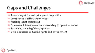 Gaps and Challenges
Translating ethics and principles into practice
Compliance is difficult to monitor
Auditing is not carried out
Openness & transparency are secondary to open innovation
Sustaining meaningful engagement
Little discussion of human rights and environment
 