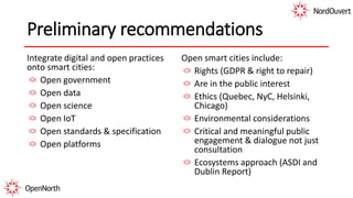 Preliminary recommendations
Integrate digital and open practices
onto smart cities:
Open government
Open data
Open science
Open IoT
Open standards & specification
Open platforms
Open smart cities include:
Rights (GDPR & right to repair)
Are in the public interest
Ethics (Quebec, NyC, Helsinki,
Chicago)
Environmental considerations
Critical and meaningful public
engagement & dialogue not just
consultation
Ecosystems approach (ASDI and
Dublin Report)
 