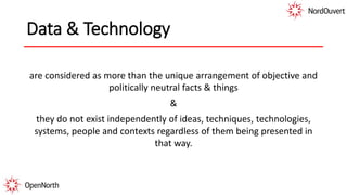 Data & Technology
are considered as more than the unique arrangement of objective and
politically neutral facts & things
&
they do not exist independently of ideas, techniques, technologies,
systems, people and contexts regardless of them being presented in
that way.
 