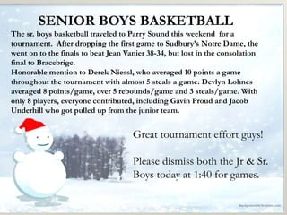 SENIOR BOYS BASKETBALL 
The sr. boys basketball traveled to Parry Sound this weekend for a 
tournament. After dropping the first game to Sudbury’s Notre Dame, the 
went on to the finals to beat Jean Vanier 38-34, but lost in the consolation 
final to Bracebrige. 
Honorable mention to Derek Niessl, who averaged 10 points a game 
throughout the tournament with almost 5 steals a game. Devlyn Lohnes 
averaged 8 points/game, over 5 rebounds/game and 3 steals/game. With 
only 8 players, everyone contributed, including Gavin Proud and Jacob 
Underhill who got pulled up from the junior team. 
Great tournament effort guys! 
Please dismiss both the Jr & Sr. 
Boys today at 1:40 for games. 
 