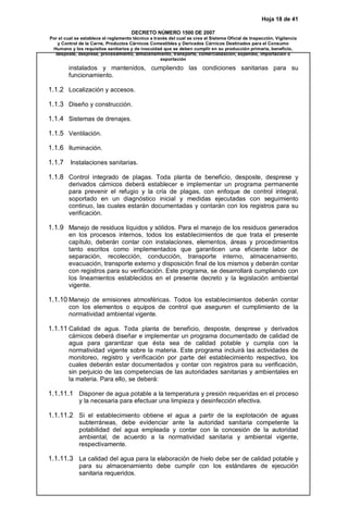 Hoja 18 de 41
DECRETO NÚMERO 1500 DE 2007
Por el cual se establece el reglamento técnico a través del cual se crea el Sistema Oficial de Inspección, Vigilancia
y Control de la Carne, Productos Cárnicos Comestibles y Derivados Cárnicos Destinados para el Consumo
Humano y los requisitos sanitarios y de inocuidad que se deben cumplir en su producción primaria, beneficio,
desposte, desprese, procesamiento, almacenamiento, transporte, comercialización, expendio, importación o
exportación
instalados y mantenidos, cumpliendo las condiciones sanitarias para su
funcionamiento.
1.1.2 Localización y accesos.
1.1.3 Diseño y construcción.
1.1.4 Sistemas de drenajes.
1.1.5 Ventilación.
1.1.6 Iluminación.
1.1.7 Instalaciones sanitarias.
1.1.8 Control integrado de plagas. Toda planta de beneficio, desposte, desprese y
derivados cárnicos deberá establecer e implementar un programa permanente
para prevenir el refugio y la cría de plagas, con enfoque de control integral,
soportado en un diagnóstico inicial y medidas ejecutadas con seguimiento
continuo, las cuales estarán documentadas y contarán con los registros para su
verificación.
1.1.9 Manejo de residuos líquidos y sólidos. Para el manejo de los residuos generados
en los procesos internos, todos los establecimientos de que trata el presente
capítulo, deberán contar con instalaciones, elementos, áreas y procedimientos
tanto escritos como implementados que garanticen una eficiente labor de
separación, recolección, conducción, transporte interno, almacenamiento,
evacuación, transporte externo y disposición final de los mismos y deberán contar
con registros para su verificación. Este programa, se desarrollará cumpliendo con
los lineamientos establecidos en el presente decreto y la legislación ambiental
vigente.
1.1.10 Manejo de emisiones atmosféricas. Todos los establecimientos deberán contar
con los elementos o equipos de control que aseguren el cumplimiento de la
normatividad ambiental vigente.
1.1.11 Calidad de agua. Toda planta de beneficio, desposte, desprese y derivados
cárnicos deberá diseñar e implementar un programa documentado de calidad de
agua para garantizar que ésta sea de calidad potable y cumpla con la
normatividad vigente sobre la materia. Este programa incluirá las actividades de
monitoreo, registro y verificación por parte del establecimiento respectivo, los
cuales deberán estar documentados y contar con registros para su verificación,
sin perjuicio de las competencias de las autoridades sanitarias y ambientales en
la materia. Para ello, se deberá:
1.1.11.1 Disponer de agua potable a la temperatura y presión requeridas en el proceso
y la necesaria para efectuar una limpieza y desinfección efectiva.
1.1.11.2 Si el establecimiento obtiene el agua a partir de la explotación de aguas
subterráneas, debe evidenciar ante la autoridad sanitaria competente la
potabilidad del agua empleada y contar con la concesión de la autoridad
ambiental, de acuerdo a la normatividad sanitaria y ambiental vigente,
respectivamente.
1.1.11.3 La calidad del agua para la elaboración de hielo debe ser de calidad potable y
para su almacenamiento debe cumplir con los estándares de ejecución
sanitaria requeridos.
 