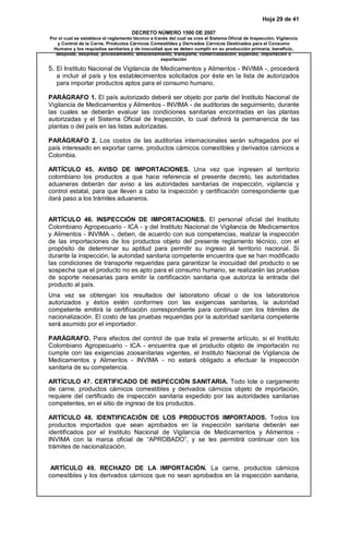 Hoja 29 de 41
DECRETO NÚMERO 1500 DE 2007
Por el cual se establece el reglamento técnico a través del cual se crea el Sistema Oficial de Inspección, Vigilancia
y Control de la Carne, Productos Cárnicos Comestibles y Derivados Cárnicos Destinados para el Consumo
Humano y los requisitos sanitarios y de inocuidad que se deben cumplir en su producción primaria, beneficio,
desposte, desprese, procesamiento, almacenamiento, transporte, comercialización, expendio, importación o
exportación
5. El Instituto Nacional de Vigilancia de Medicamentos y Alimentos - INVIMA -, procederá
a incluir al país y los establecimientos solicitados por éste en la lista de autorizados
para importar productos aptos para el consumo humano.
PARÁGRAFO 1. El país autorizado deberá ser objeto por parte del Instituto Nacional de
Vigilancia de Medicamentos y Alimentos - INVIMA - de auditorias de seguimiento, durante
las cuales se deberán evaluar las condiciones sanitarias encontradas en las plantas
autorizadas y el Sistema Oficial de Inspección, lo cual definirá la permanencia de las
plantas o del país en las listas autorizadas.
PARÁGRAFO 2. Los costos de las auditorías internacionales serán sufragados por el
país interesado en exportar carne, productos cárnicos comestibles y derivados cárnicos a
Colombia.
ARTÍCULO 45. AVISO DE IMPORTACIONES. Una vez que ingresen al territorio
colombiano los productos a que hace referencia el presente decreto, las autoridades
aduaneras deberán dar aviso a las autoridades sanitarias de inspección, vigilancia y
control estatal, para que lleven a cabo la inspección y certificación correspondiente que
dará paso a los trámites aduaneros.
ARTÍCULO 46. INSPECCIÓN DE IMPORTACIONES. El personal oficial del Instituto
Colombiano Agropecuario - ICA - y del Instituto Nacional de Vigilancia de Medicamentos
y Alimentos - INVIMA -, deben, de acuerdo con sus competencias, realizar la inspección
de las importaciones de los productos objeto del presente reglamento técnico, con el
propósito de determinar su aptitud para permitir su ingreso al territorio nacional. Si
durante la inspección, la autoridad sanitaria competente encuentra que se han modificado
las condiciones de transporte requeridas para garantizar la inocuidad del producto o se
sospecha que el producto no es apto para el consumo humano, se realizarán las pruebas
de soporte necesarias para emitir la certificación sanitaria que autoriza la entrada del
producto al país.
Una vez se obtengan los resultados del laboratorio oficial o de los laboratorios
autorizados y éstos estén conformes con las exigencias sanitarias, la autoridad
competente emitirá la certificación correspondiente para continuar con los trámites de
nacionalización. El costo de las pruebas requeridas por la autoridad sanitaria competente
será asumido por el importador.
PARÁGRAFO. Para efectos del control de que trata el presente artículo, si el Instituto
Colombiano Agropecuario - ICA - encuentra que el producto objeto de importación no
cumple con las exigencias zoosanitarias vigentes, el Instituto Nacional de Vigilancia de
Medicamentos y Alimentos - INVIMA - no estará obligado a efectuar la inspección
sanitaria de su competencia.
ARTÍCULO 47. CERTIFICADO DE INSPECCIÓN SANITARIA. Todo lote o cargamento
de carne, productos cárnicos comestibles y derivados cárnicos objeto de importación,
requiere del certificado de inspección sanitaria expedido por las autoridades sanitarias
competentes, en el sitio de ingreso de los productos.
ARTÍCULO 48. IDENTIFICACIÓN DE LOS PRODUCTOS IMPORTADOS. Todos los
productos importados que sean aprobados en la inspección sanitaria deberán ser
identificados por el Instituto Nacional de Vigilancia de Medicamentos y Alimentos -
INVIMA con la marca oficial de “APROBADO”, y se les permitirá continuar con los
trámites de nacionalización.
ARTÍCULO 49. RECHAZO DE LA IMPORTACIÓN. La carne, productos cárnicos
comestibles y los derivados cárnicos que no sean aprobados en la inspección sanitaria,
 