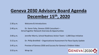 Geneva 2030 Advisory Board Agenda
December 15th, 2020
2:30 p.m. Welcome & Introductions
2:40 p.m. Dr. Karen Fahy, Geneva 2030 Consultant –
StriveTogether Network Overview & Opportunities
3:00 p.m. Jennifer Morris, School Readiness Action Team – 1,000 Days Initiative
3:15 p.m. Dr. Philip Breitfeld – Organizational Assessment for Race Equity Update
3:45 p.m. Preview of Geneva 2030 and Success for Geneva’s Children Video
3:55 p.m. Wrap Up
 