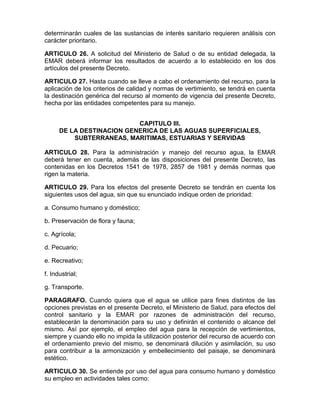 determinarán cuales de las sustancias de interés sanitario requieren análisis con
carácter prioritario.
ARTICULO 26. A solicitud del Ministerio de Salud o de su entidad delegada, la
EMAR deberá informar los resultados de acuerdo a lo establecido en los dos
artículos del presente Decreto.
ARTICULO 27. Hasta cuando se lleve a cabo el ordenamiento del recurso, para la
aplicación de los criterios de calidad y normas de vertimiento, se tendrá en cuenta
la destinación genérica del recurso al momento de vigencia del presente Decreto,
hecha por las entidades competentes para su manejo.
CAPITULO III.
DE LA DESTINACION GENERICA DE LAS AGUAS SUPERFICIALES,
SUBTERRANEAS, MARITIMAS, ESTUARIAS Y SERVIDAS
ARTICULO 28. Para la administración y manejo del recurso agua, la EMAR
deberá tener en cuenta, además de las disposiciones del presente Decreto, las
contenidas en los Decretos 1541 de 1978, 2857 de 1981 y demás normas que
rigen la materia.
ARTICULO 29. Para los efectos del presente Decreto se tendrán en cuenta los
siguientes usos del agua, sin que su enunciado indique orden de prioridad:
a. Consumo humano y doméstico;
b. Preservación de flora y fauna;
c. Agrícola;
d. Pecuario;
e. Recreativo;
f. Industrial;
g. Transporte.
PARAGRAFO. Cuando quiera que el agua se utilice para fines distintos de las
opciones previstas en el presente Decreto, el Ministerio de Salud, para efectos del
control sanitario y la EMAR por razones de administración del recurso,
establecerán la denominación para su uso y definirán el contenido o alcance del
mismo. Así por ejemplo, el empleo del agua para la recepción de vertimientos,
siempre y cuando ello no impida la utilización posterior del recurso de acuerdo con
el ordenamiento previo del mismo, se denominará dilución y asimilación, su uso
para contribuir a la armonización y embellecimiento del paisaje, se denominará
estético.
ARTICULO 30. Se entiende por uso del agua para consumo humano y doméstico
su empleo en actividades tales como:
 