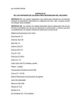 por contacto directo.
CAPITULO IV.
DE LOS CRITERIOS DE CALIDAD PARA DESTINACION DEL RECURSO
ARTICULO 37. Los valores asignados a las referencias indicadas en el presente
Capítulo se entenderán expresados en miligramos por litro, mg/L, excepto cuando
se indiquen otras unidades.
ARTICULO 38. Los criterios de calidad admisibles para la destinación del recurso
humano y doméstico son los que se relacionan a continuación, e indican que para
su potabilización se requiere solamente tratamiento convencional:
Referencia Expresado como Valor
Amoníaco N 1.0
Arsénico As 0.05
Bario Ba 1.0
Cadmio Cd 0.01
Cianuro CN- 0.2
Cinc Zn 15.0
Cloruros Cl- 250.0
Cobre Cu 1.0
Color Color real 75 unidades, escala
Platino - cobalto
Compuestos Fenólicos Fenol 0.002
Cromo Cr + 6 0.05
Difenil Policlorados Concentración de agente
activo No detectable
Mercurio Hg 0.002
Nitratos N 10.0
Nitritos N 10.
pH Unidades 5.0 - 9.0 unidades
 