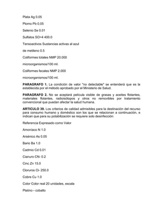 Plata Ag 0.05
Plomo Pb 0.05
Selenio Se 0.01
Sulfatos SO=4 400.0
Tensoactivos Sustancias activas al azul
de metileno 0.5
Coliformes totales NMP 20.000
microorganismos/100 ml.
Coliformes fecales NMP 2.000
microorganismos/100 ml.
PARAGRAFO 1. La condición de valor "no detectable" se entenderá que es la
establecida por el método aprobado por el Ministerio de Salud.
PARAGRAFO 2. No se aceptará película visible de grasas y aceites flotantes,
materiales flotantes, radioisótopos y otros no removibles por tratamiento
convencional que puedan afectar la salud humana.
ARTICULO 39. Los criterios de calidad admisibles para la destinación del recurso
para consumo humano y doméstico son los que se relacionan a continuación, e
indican que para su potabilización se requiere solo desinfección:
Referencia Expresado como Valor
Amoníaco N 1.0
Arsénico As 0.05
Bario Ba 1.0
Cadmio Cd 0.01
Cianuro CN- 0.2
Cinc Zn 15.0
Cloruros Cl- 250.0
Cobre Cu 1.0
Color Color real 20 unidades, escala
Platino - cobalto
 