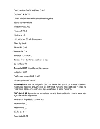 Compuestos Fenólicos Fenol 0.002
Cromo Cr + 6 0.05
Difenil Policlorados Concentración de agente
activo No detectable
Mercurio Hg 0.002
Nitratos N 10.0
Nitritos N 10.
pH Unidades 6.5 - 8.5 unidades
Plata Ag 0.05
Plomo Pb 0.05
Selenio Se 0.01
Sulfatos SO=4 400.0
Tensoactivos Sustancias activas al azul
de metileno 0.5
Turbiedad UJT 10 unidades Jackson de
turbiedad, UJT.
Coliformes totales NMP 1.000
microorganismos/100 ml.
PARAGRAFO. No se aceptará película visible de grasas y aceites flotantes,
materiales flotantes provenientes de actividad humana, radioisótopos y otros no
removibles por desinfección, que puedan afectar la salud humana.
ARTICULO 40. Los criterios admisibles para la destinación del recurso para uso
agrícola son los siguientes:
Referencia Expresado como Valor
Aluminio Al 5.0
Arsénico As 0.1
Berilio Be 0.1
Cadmio Cd 0.01
 