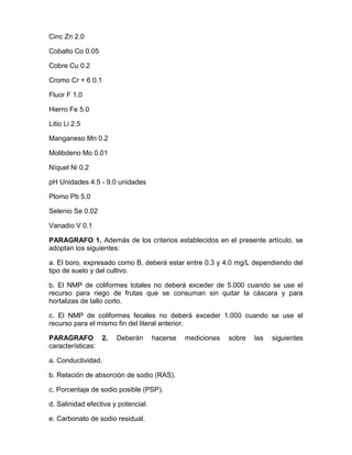 Cinc Zn 2.0
Cobalto Co 0.05
Cobre Cu 0.2
Cromo Cr + 6 0.1
Fluor F 1.0
Hierro Fe 5.0
Litio Li 2.5
Manganeso Mn 0.2
Molibdeno Mo 0.01
Níquel Ni 0.2
pH Unidades 4.5 - 9.0 unidades
Plomo Pb 5.0
Selenio Se 0.02
Vanadio V 0.1
PARAGRAFO 1. Además de los criterios establecidos en el presente artículo, se
adoptan los siguientes:
a. El boro, expresado como B, deberá estar entre 0.3 y 4.0 mg/L dependiendo del
tipo de suelo y del cultivo.
b. El NMP de coliformes totales no deberá exceder de 5.000 cuando se use el
recurso para riego de frutas que se consuman sin quitar la cáscara y para
hortalizas de tallo corto.
c. El NMP de coliformes fecales no deberá exceder 1.000 cuando se use el
recurso para el mismo fin del literal anterior.
PARAGRAFO 2. Deberán hacerse mediciones sobre las siguientes
características:
a. Conductividad.
b. Relación de absorción de sodio (RAS).
c. Porcentaje de sodio posible (PSP).
d. Salinidad efectiva y potencial.
e. Carbonato de sodio residual.
 