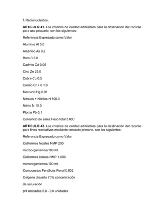 f. Radionucleídos.
ARTICULO 41. Los criterios de calidad admisibles para la destinación del recurso
para uso pecuario, son los siguientes:
Referencia Expresado como Valor
Aluminio Al 5.0
Arsénico As 0.2
Boro B 5.0
Cadmio Cd 0.05
Cinc Zn 25.0
Cobre Cu 0.5
Cromo Cr + 6 1.0
Mercurio Hg 0.01
Nitratos + Nitritos N 100.0
Nitrito N 10.0
Plomo Pb 0.1
Contenido de sales Peso total 3.000
ARTICULO 42. Los criterios de calidad admisibles para la destinación del recurso
para fines recreativos mediante contacto primario, son los siguientes:
Referencia Expresado como Valor
Coliformes fecales NMP 200
microorganismos/100 ml.
Coliformes totales NMP 1.000
microorganismos/100 ml.
Compuestos Fenólicos Fenol 0.002
Oxígeno disuelto 70% concentración
de saturación
pH Unidades 5.0 - 9.0 unidades
 