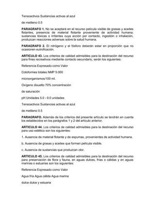 Tensoactivos Sustancias activas al azul
de metileno 0.5
PARAGRAFO 1. No se aceptará en el recurso película visible de grasas y aceites
flotantes, presencia de material flotante proveniente de actividad humana;
sustancias tóxicas o irritantes cuya acción por contacto, ingestión o inhalación,
produzcan reacciones adversas sobre la salud humana.
PARAGRAFO 2. El nitrógeno y el fósforo deberán estar en proporción que no
ocasionen eutroficación.
ARTICULO 43. Los criterios de calidad admisibles para la destinación del recurso
para fines recreativos mediante contacto secundario, serán los siguientes:
Referencia Expresado como Valor
Coloformes totales NMP 5.000
microorganismos/100 ml.
Oxígeno disuelto 70% concentración
de saturación
pH Unidades 5.0 - 9.0 unidades
Tensoactivos Sustancias activas al azul
de metileno 0.5
PARAGRAFO. Además de los criterios del presente artículo se tendrán en cuenta
los establecidos en los parágrafos 1 y 2 del artículo anterior.
ARTICULO 44. Los criterios de calidad admisibles para la destinación del recurso
para uso estético son los siguientes:
1. Ausencia de material flotante y de espumas, provenientes de actividad humana.
b. Ausencia de grasas y aceites que formen película visible.
c. Ausencia de sustancias que produzcan olor.
ARTICULO 45. Los criterios de calidad admisibles para la destinación del recurso
para preservación de flora y fauna, en aguas dulces, frías o cálidas y en aguas
marinas o estuarias son los siguientes:
Referencia Expresado como Valor
Agua fría Agua cálida Agua marina
dulce dulce y estuaria
 