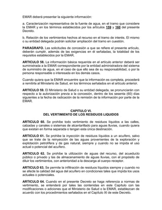 EMAR deberá presentar la siguiente información:
a. Caracterización representativa de la fuente de agua, en el tramo que considere
la EMAR y en los términos establecidos por los artículos 159 y 160 del presente
Decreto.
b. Relación de los vertimientos hechos al recurso en el tramo de interés. El mismo
o su entidad delegada podrán solicitar ampliación del tramo en cuestión.
PARAGRAFO. Las solicitudes de concesión a que se refiere el presente artículo,
deberán cumplir, además de las exigencias en él señaladas, la totalidad de los
requisitos establecidos por la EMAR.
ARTICULO 58. La información básica requerida en el artículo anterior deberá ser
suministrada a la EMAR correspondiente por la entidad administradora del sistema
de suministro de agua, en el caso de que ello sea de su responsabilidad, o por la
persona responsable o interesada en los demás casos.
Cuando quiera que la EMAR encuentre que la información es completa, procederá
a remitirla al Ministerio de Salud, en los términos señalados en el artículo anterior.
ARTICULO 59. El Ministerio de Salud o su entidad delegada, se pronunciarán con
respecto a la autorización previa a la concesión, dentro de los sesenta (60) días
siguientes a la fecha de radicación de la remisión de la información por parte de la
EMAR.
CAPITULO VI.
DEL VERTIMIENTO DE LOS RESIDUOS LIQUIDOS
ARTICULO 60. Se prohibe todo vertimiento de residuos líquidos a las calles,
calzadas y canales o sistemas de alcantarillado para aguas lluvias, cuando quiera
que existan en forma separada o tengan esta única destinación.
ARTICULO 61. Se prohibe la inyección de residuos líquidos a un acuífero, salvo
que se trate de la reinyección de las aguas provenientes de la exploración y
explotación petrolífera y de gas natural, siempre y cuando no se impida el uso
actual o potencial del acuífero.
ARTICULO 62. Se prohibe la utilización de aguas del recurso, del acueducto
público o privado y las de almacenamiento de aguas lluvias, con el propósito de
diluir los vertimientos, con anterioridad a la descarga al cuerpo receptor.
ARTICULO 63. Se permite la infiltración de residuos líquidos siempre y cuando no
se afecte la calidad del agua del acuífero en condiciones tales que impida los usos
actuales o potenciales.
ARTICULO 64. Cuando en el presente Decreto se haga referencia a normas de
vertimiento, se entenderá por tales las contenidas en este Capítulo con las
modificaciones o adiciones que el Ministerio de Salud o la EMAR, establezcan de
acuerdo con los procedimientos señalados en el Capítulo XI de este Decreto.
 