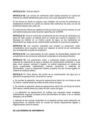 ARTICULO 65. <Artículo NULO>
ARTICULO 66. Las normas de vertimiento serán fijadas teniendo en cuenta los
criterios de calidad establecidos para el uso o los usos asignados al recurso.
En los tramos en donde se asignen usos múltiples, las normas de vertimiento se
establecerán teniendo en cuenta los valores más restrictivos de cada uno de los
parámetros fijados para cada uso.
El control de los criterios de calidad se hará por fuera de la zona de mezcla, la cual
será determinada para cada situación específica por la EMAR.
ARTICULO 67. Para el control del cumplimiento de las normas de vertimiento por
parte de cada usuario, se deberá tener en cuenta que cuando la captación y la
descarga se realicen en un mismo cuerpo de agua, en las mediciones se
descontarán las cargas de los contaminantes existentes en el punto de captación.
ARTICULO 68. Los usuarios existentes que amplíen su producción, serán
considerados como usuarios nuevos con respecto al control de los vertimientos
que correspondan al grado de ampliación.
ARTICULO 69. Los responsables de todo sistema de alcantarillado deberán dar
cumplimiento a las normas de vertimiento contenidas en el presente Decreto.
ARTICULO 70. Los sedimientos, lodos, y sustancias sólidos provenientes de
sistemas de tratamiento de agua o equipos de contaminación ambiental, y otras
tales como cenizas, cachaza y bagazo, no podrán disponerse en cuerpos de
aguas superficiales, subterráneas, marinas, estuarinas o sistemas de
alcantarillado, y para su disposición deberá cumplirse con las normas legales en
materia de residuos sólidos.
ARTICULO 71. Para efectos del control de la contaminación del agua por la
aplicación de agroquímicos, se tendrá en cuenta:
a. Se prohibe la aplicación manual de agroquímicos dentro de una franja de tres
(3) metros, medida desde las orillas de todo cuerpo de agua.
b. Se prohibe la aplicación aérea de agroquímicos dentro de una franja de treinta
(30) metros, medida desde las orillas de todo cuerpo de agua.
c. La aplicación de agroquímicos en cultivos que requieran áreas anegadas
artificialmente requerirá concepto previo del Ministerio de Salud o de su entidad
delegada y de la EMAR.
d. Además de las normas contenidas en el presente artículo sobre aplicación de
agroquímicos, se deberán tener en cuenta las demás disposiciones legales y
reglamentarias sobre la materia.
DE LAS NORMAS DE VERTIMIENTO
 
