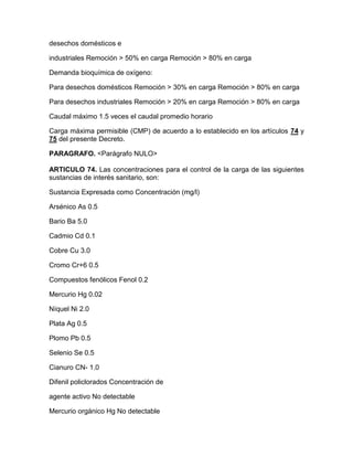 desechos domésticos e
industriales Remoción > 50% en carga Remoción > 80% en carga
Demanda bioquímica de oxígeno:
Para desechos domésticos Remoción > 30% en carga Remoción > 80% en carga
Para desechos industriales Remoción > 20% en carga Remoción > 80% en carga
Caudal máximo 1.5 veces el caudal promedio horario
Carga máxima permisible (CMP) de acuerdo a lo establecido en los artículos 74 y
75 del presente Decreto.
PARAGRAFO. <Parágrafo NULO>
ARTICULO 74. Las concentraciones para el control de la carga de las siguientes
sustancias de interés sanitario, son:
Sustancia Expresada como Concentración (mg/l)
Arsénico As 0.5
Bario Ba 5.0
Cadmio Cd 0.1
Cobre Cu 3.0
Cromo Cr+6 0.5
Compuestos fenólicos Fenol 0.2
Mercurio Hg 0.02
Níquel Ni 2.0
Plata Ag 0.5
Plomo Pb 0.5
Selenio Se 0.5
Cianuro CN- 1.0
Difenil policlorados Concentración de
agente activo No detectable
Mercurio orgánico Hg No detectable
 