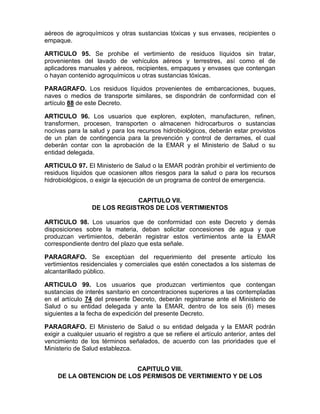aéreos de agroquímicos y otras sustancias tóxicas y sus envases, recipientes o
empaque.
ARTICULO 95. Se prohibe el vertimiento de residuos líquidos sin tratar,
provenientes del lavado de vehículos aéreos y terrestres, así como el de
aplicadores manuales y aéreos, recipientes, empaques y envases que contengan
o hayan contenido agroquímicos u otras sustancias tóxicas.
PARAGRAFO. Los residuos líquidos provenientes de embarcaciones, buques,
naves o medios de transporte similares, se dispondrán de conformidad con el
artículo 88 de este Decreto.
ARTICULO 96. Los usuarios que exploren, exploten, manufacturen, refinen,
transformen, procesen, transporten o almacenen hidrocarburos o sustancias
nocivas para la salud y para los recursos hidrobiológicos, deberán estar provistos
de un plan de contingencia para la prevención y control de derrames, el cual
deberán contar con la aprobación de la EMAR y el Ministerio de Salud o su
entidad delegada.
ARTICULO 97. El Ministerio de Salud o la EMAR podrán prohibir el vertimiento de
residuos líquidos que ocasionen altos riesgos para la salud o para los recursos
hidrobiológicos, o exigir la ejecución de un programa de control de emergencia.
CAPITULO VII.
DE LOS REGISTROS DE LOS VERTIMIENTOS
ARTICULO 98. Los usuarios que de conformidad con este Decreto y demás
disposiciones sobre la materia, deban solicitar concesiones de agua y que
produzcan vertimientos, deberán registrar estos vertimientos ante la EMAR
correspondiente dentro del plazo que esta señale.
PARAGRAFO. Se exceptúan del requerimiento del presente artículo los
vertimientos residenciales y comerciales que estén conectados a los sistemas de
alcantarillado público.
ARTICULO 99. Los usuarios que produzcan vertimientos que contengan
sustancias de interés sanitario en concentraciones superiores a las contempladas
en el artículo 74 del presente Decreto, deberán registrarse ante el Ministerio de
Salud o su entidad delegada y ante la EMAR, dentro de los seis (6) meses
siguientes a la fecha de expedición del presente Decreto.
PARAGRAFO. El Ministerio de Salud o su entidad delgada y la EMAR podrán
exigir a cualquier usuario el registro a que se refiere el artículo anterior, antes del
vencimiento de los términos señalados, de acuerdo con las prioridades que el
Ministerio de Salud establezca.
CAPITULO VIII.
DE LA OBTENCION DE LOS PERMISOS DE VERTIMIENTO Y DE LOS
 