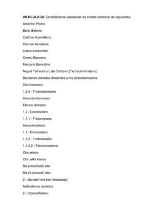 ARTICULO 20. Considéranse sustancias de interés sanitario las siguientes:
Arsénico Plomo
Bario Selenio
Cadmio Acenafteno
Cianuro Acroleína
Cobre Acrilonitrilo
Cromo Benceno
Mercurio Bencidina
Níquel Tetracloruro de Carbono (Tertraclorometano)
Bencenos clorados diferentes a los diclorobencenos
Clorobenceno
1,2,4 - Triclorobenceno
Hexaclorobenceno
Etanos clorados
1,2 - Dicloroetano
1,1,1 - Tricloroetano
Hexacloroetano
1,1 - Dicloroetano
1,1,2 - Tricloroetano
1,1,2,2 - Tetracloroetano
Cloroetano
Cloroalkil éteres
Bis (clorometil) éter
Bis (2-cloroetil) éter
2 - cloroetil vinil éter (mezclado)
Nafatalenos clorados
2 - Cloronaftaleno
 