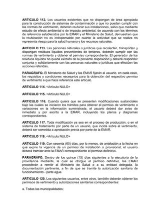 ARTICULO 112. Los usuarios existentes que no dispongan de área apropiada
para la construcción de sistemas de contaminación y que no puedan cumplir con
las normas de vertimiento, deberán reubicar sus instalaciones, salvo que mediante
estudio de efecto ambiental o de impacto ambiental, de acuerdo con los términos
de referencia establecidos por la EMAR y el Ministerio de Salud, demuestren que
la reubicación no es indispensable por cuanto la actividad que se realiza no
representa riesgo para la salud humana y los recursos naturales.
ARTICULO 113. Las personas naturales o jurídicas que recolecten, transporten y
dispongan residuos líquidos provenientes de terceros, deberán cumplir con las
normas de vertimiento y obtener el permiso correspondiente. El generador de los
residuos líquidos no queda eximido de la presente disposición y deberá responder
conjunta y solidariamente con las personas naturales o jurídicas que efectúen las
acciones referidas.
PARAGRAFO. El Ministerio de Salud y las EMAR fijarán al usuario, en cada caso,
los requisitos y condiciones necesarios para la obtención del respectivo permiso
de vertimiento a que hace referencia este artículo.
ARTICULO 114. <Artículo NULO>
ARTICULO 115. <Artículo NULO>
ARTICULO 116. Cuando quiera que se presenten modificaciones sustanciales
bajo las cuales se iniciaron los trámites para obtener el permiso de vertimiento o
variaciones en la información suministrada, el usuario deberá dar aviso de
inmediato y por escrito a la EMAR, incluyendo los planos y diagramas
correspondientes.
ARTICULO 117. Toda modificación ya sea en el proceso de producción, o en el
sistema de tratamiento por parte de un usuario, que incida sobre el vertimiento,
deberá ser sometida a aprobación previa por parte de la EMAR.
ARTICULO 118. <Artículo NULO>
ARTICULO 119. Con sesenta (60) días, por lo menos, de antelación a la fecha en
que expire la vigencia de un permiso de instalación o provisional, el usuario
deberá tramitar ante la EMAR correspondiente el permiso definitivo.
PARAGRAFO. Dentro de los quince (15) días siguientes a la ejecutoria de la
providencia mediante, la cual se otorgue el permiso definitivo, las EMAR
procederán a remitir al Ministerio de Salud o a su entidad delegada, la
documentación pertinente, a fin de que se tramite la autorización sanitaria de
funcionamiento - parte agua.
ARTICULO 120. Los siguientes usuarios, entre otros, también deberán obtener los
permisos de vertimiento y autorizaciones sanitarias correspondientes:
a. Todas las municipalidades;
 