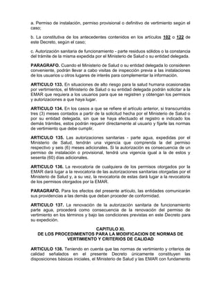 a. Permiso de instalación, permiso provisional o definitivo de vertimiento según el
caso;
b. La constitutiva de los antecedentes contenidos en los artículos 102 o 122 de
este Decreto, según el caso;
c. Autorización sanitaria de funcionamiento - parte residuos sólidos o la constancia
del trámite de la misma expedida por el Ministerio de Salud o su entidad delegada.
PARAGRAFO. Cuando el Ministerio de Salud o su entidad delegada lo consideren
conveniente, podrán llevar a cabo visitas de inspección previa a las instalaciones
de los usuarios u otros lugares de interés para complementar la información.
ARTICULO 133. En situaciones de alto riesgo para la salud humana ocasionadas
por vertimientos, el Ministerio de Salud o su entidad delegada podrán solicitar a la
EMAR que requiera a los usuarios para que se registren y obtengan los permisos
y autorizaciones a que haya lugar.
ARTICULO 134. En los casos a que se refiere el artículo anterior, si transcurridos
tres (3) meses contados a partir de la solicitud hecha por el Ministerio de Salud o
por su entidad delegada, sin que se haya efectuado el registro e indicado los
demás trámites, estos podrán requerir directamente al usuario y fijarle las normas
de vertimiento que debe cumplir.
ARTICULO 135. Las autorizaciones sanitarias - parte agua, expedidas por el
Ministerio de Salud, tendrán una vigencia que comprenda la del permiso
respectivo y seis (6) meses adicionales. Si la autorización es consecuencia de un
permiso de instalación o provisional, tendrá una vigencia igual a la de estos y
sesenta (60) días adicionales.
ARTICULO 136. La revocatoria de cualquiera de los permisos otorgados por la
EMAR dará lugar a la revocatoria de las autorizaciones sanitarias otorgadas por el
Ministerio de Salud y, a su vez, la revocatoria de estas dará lugar a la revocatoria
de los permisos otorgados por la EMAR.
PARAGRAFO. Para los efectos del presente artículo, las entidades comunicarán
sus providencias a las demás que deban proceder de conformidad.
ARTICULO 137. La renovación de la autorización sanitaria de funcionamiento
parte agua, procederá como consecuencia de la renovación del permiso de
vertimiento en los términos y bajo las condiciones previstas en este Decreto para
su expedición.
CAPITULO XI.
DE LOS PROCEDIMIENTOS PARA LA MODIFICACION DE NORMAS DE
VERTIMIENTO Y CRITERIOS DE CALIDAD
ARTICULO 138. Teniendo en cuenta que las normas de vertimiento y criterios de
calidad señalados en el presente Decreto únicamente constituyen las
disposiciones básicas iniciales, el Ministerio de Salud y las EMAR con fundamento
 