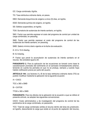 CC: Carga combinada, Kg/día.
TO: Tasa retributiva ordinaria diaria, en pesos.
DBO: Demanda bioquímica de oxígeno a cinco (5) días, en kg/día.
DQO: Demanda química de oxígeno, en kg/día.
SS: Sólidos suspendidos, en kg/día.
TOX: Sumatoria de sustancias de interés sanitario, en kg/día.
SM1: Factor que permite expresar el costo del programa de control por unidad de
carga combinada, en pesos/kg.
SM2: Factor que permite expresar el costo del programa de control de las
sustancias de interés sanitario, en pesos/kg.
SMD: Salario mínimo diario vigente en la fecha de evaluación.
A: 2.5 x 10-4 días/kg.
B: 0.2 días/kg.
P: Factor que prevé la acumulación de sustancias de interés sanitario en el
recurso. Se considera igual a 20.
PARAGRAFO 2. Para la aplicación de las ecuaciones se tomará como base la
caracterización promedio del vertimiento en el semestre inmediatamente anterior,
teniendo en cuenta los períodos en que no se produjo, siempre y cuando haya
habido notificación previa por parte del usuario.
ARTICULO 144. Los factores A y B de la tasa retributiva ordinaria diaria (TO) se
podrán modificar mediante la aplicación de la siguiente ecuación:
A = CACC
TCC x 365 x SMD
B = CATOX
TTOX x 365 x SMD
PARAGRAFO. Para los efectos de la aplicación de la ecuación a que se refiere el
presente artículo, se adoptan las siguientes convenciones:
CACC: Costo administrativo y de investigación del programa de control de los
parámetros de la carga combinada, en pesos/año.
TCC: Total de carga combinada vertida al recurso dentro del área de jurisdicción,
en kg/año, descontando la carga que existe en el punto de captación del recurso,
 
