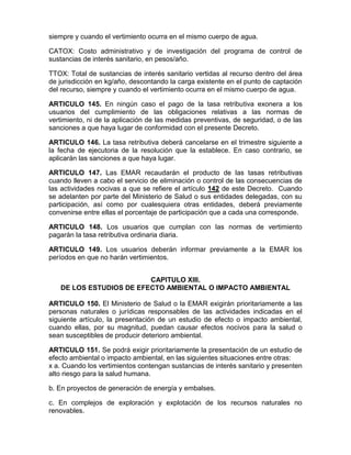 siempre y cuando el vertimiento ocurra en el mismo cuerpo de agua.
CATOX: Costo administrativo y de investigación del programa de control de
sustancias de interés sanitario, en pesos/año.
TTOX: Total de sustancias de interés sanitario vertidas al recurso dentro del área
de jurisdicción en kg/año, descontando la carga existente en el punto de captación
del recurso, siempre y cuando el vertimiento ocurra en el mismo cuerpo de agua.
ARTICULO 145. En ningún caso el pago de la tasa retributiva exonera a los
usuarios del cumplimiento de las obligaciones relativas a las normas de
vertimiento, ni de la aplicación de las medidas preventivas, de seguridad, o de las
sanciones a que haya lugar de conformidad con el presente Decreto.
ARTICULO 146. La tasa retributiva deberá cancelarse en el trimestre siguiente a
la fecha de ejecutoria de la resolución que la establece. En caso contrario, se
aplicarán las sanciones a que haya lugar.
ARTICULO 147. Las EMAR recaudarán el producto de las tasas retributivas
cuando lleven a cabo el servicio de eliminación o control de las consecuencias de
las actividades nocivas a que se refiere el artículo 142 de este Decreto. Cuando
se adelanten por parte del Ministerio de Salud o sus entidades delegadas, con su
participación, así como por cualesquiera otras entidades, deberá previamente
convenirse entre ellas el porcentaje de participación que a cada una corresponde.
ARTICULO 148. Los usuarios que cumplan con las normas de vertimiento
pagarán la tasa retributiva ordinaria diaria.
ARTICULO 149. Los usuarios deberán informar previamente a la EMAR los
períodos en que no harán vertimientos.
CAPITULO XIII.
DE LOS ESTUDIOS DE EFECTO AMBIENTAL O IMPACTO AMBIENTAL
ARTICULO 150. El Ministerio de Salud o la EMAR exigirán prioritariamente a las
personas naturales o jurídicas responsables de las actividades indicadas en el
siguiente artículo, la presentación de un estudio de efecto o impacto ambiental,
cuando ellas, por su magnitud, puedan causar efectos nocivos para la salud o
sean susceptibles de producir deterioro ambiental.
ARTICULO 151. Se podrá exigir prioritariamente la presentación de un estudio de
efecto ambiental o impacto ambiental, en las siguientes situaciones entre otras:
x a. Cuando los vertimientos contengan sustancias de interés sanitario y presenten
alto riesgo para la salud humana.
b. En proyectos de generación de energía y embalses.
c. En complejos de exploración y explotación de los recursos naturales no
renovables.
 