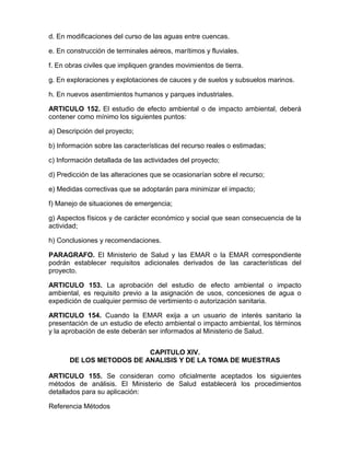 d. En modificaciones del curso de las aguas entre cuencas.
e. En construcción de terminales aéreos, marítimos y fluviales.
f. En obras civiles que impliquen grandes movimientos de tierra.
g. En exploraciones y explotaciones de cauces y de suelos y subsuelos marinos.
h. En nuevos asentimientos humanos y parques industriales.
ARTICULO 152. El estudio de efecto ambiental o de impacto ambiental, deberá
contener como mínimo los siguientes puntos:
a) Descripción del proyecto;
b) Información sobre las características del recurso reales o estimadas;
c) Información detallada de las actividades del proyecto;
d) Predicción de las alteraciones que se ocasionarían sobre el recurso;
e) Medidas correctivas que se adoptarán para minimizar el impacto;
f) Manejo de situaciones de emergencia;
g) Aspectos físicos y de carácter económico y social que sean consecuencia de la
actividad;
h) Conclusiones y recomendaciones.
PARAGRAFO. El Ministerio de Salud y las EMAR o la EMAR correspondiente
podrán establecer requisitos adicionales derivados de las características del
proyecto.
ARTICULO 153. La aprobación del estudio de efecto ambiental o impacto
ambiental, es requisito previo a la asignación de usos, concesiones de agua o
expedición de cualquier permiso de vertimiento o autorización sanitaria.
ARTICULO 154. Cuando la EMAR exija a un usuario de interés sanitario la
presentación de un estudio de efecto ambiental o impacto ambiental, los términos
y la aprobación de este deberán ser informados al Ministerio de Salud.
CAPITULO XIV.
DE LOS METODOS DE ANALISIS Y DE LA TOMA DE MUESTRAS
ARTICULO 155. Se consideran como oficialmente aceptados los siguientes
métodos de análisis. El Ministerio de Salud establecerá los procedimientos
detallados para su aplicación:
Referencia Métodos
 