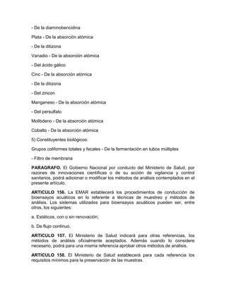 - De la diaminobencidina
Plata - De la absorción atómica
- De la ditizona
Vanadio - De la absorción atómica
- Del ácido gálico
Cinc - De la absorción atómica
- De la ditizona
- Del zincon
Manganeso - De la absorción atómica
- Del persulfato
Molibdeno - De la absorción atómica
Cobalto - De la absorción atómica
5) Constituyentes biológicos:
Grupos coliformes totales y fecales - De la fermentación en tubos múltiples
- Filtro de membrana
PARAGRAFO. El Gobierno Nacional por conducto del Ministerio de Salud, por
razones de innovaciones científicas o de su acción de vigilancia y control
sanitarios, podrá adicionar o modificar los métodos de análisis contemplados en el
presente artículo.
ARTICULO 156. La EMAR establecerá los procedimientos de conducción de
bioensayos acuáticos en lo referente a técnicas de muestreo y métodos de
análisis. Los sistemas utilizados para bioensayos acuáticos pueden ser, entre
otros, los siguientes:
a. Estáticos, con o sin renovación;
b. De flujo continuo.
ARTICULO 157. El Ministerio de Salud indicará para otras referencias, los
métodos de análisis oficialmente aceptados. Además cuando lo considere
necesario, podrá para una misma referencia aprobar otros métodos de análisis.
ARTICULO 158. El Ministerio de Salud establecerá para cada referencia los
requisitos mínimos para la preservación de las muestras.
 