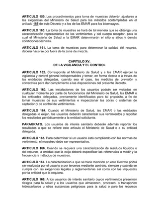 ARTICULO 159. Los procedimientos para toma de muestras deberán ajustarse a
las exigencias del Ministerio de Salud para los métodos contemplados en el
artículo 155 de este Decreto y a los de las EMAR para los bioensayos.
ARTICULO 160. La toma de muestras se hará de tal manera que se obtenga una
caracterización representativa de los vertimientos y del cuerpo receptor, para lo
cual el Ministerio de Salud o la EMAR determinarán el sitio o sitios y demás
condiciones técnicas.
ARTICULO 161. La toma de muestras para determinar la calidad del recurso,
deberá hacerse por fuera de la zona de mezcla.
CAPITULO XV.
DE LA VIGILANCIA Y EL CONTROL
ARTICULO 162. Corresponde al Ministerio de Salud y a las EMAR ejercer la
vigilancia y control general indispensables y tomar, en forma directa o a través de
las entidades delegadas, cuando sea el caso, las medidas de previsión y
correctivas para dar cumplimiento a las disposiciones del presente Decreto.
ARTICULO 163. Las instalaciones de los usuarios podrán ser visitadas en
cualquier momento por parte de funcionarios del Ministerio de Salud, las EMAR o
las entidades delegadas, previamente identificados para tal propósito, a fin de
tomar muestras de sus vertimientos e inspeccionar las obras o sistemas de
captación y de control de vertimientos.
ARTICULO 164. Cuando el Ministerio de Salud, las EMAR o las entidades
delegadas lo exijan, los usuarios deberán caracterizar sus vertimientos y reportar
los resultados periódicamente a la entidad solicitante.
PARAGRAFO. Los usuarios de interés sanitario deberán además reportar los
resultados a que se refiere este artículo el Ministerio de Salud o a su entidad
delegada.
ARTICULO 165. Para determinar si un usuario está cumpliendo con las normas de
vertimiento, el muestreo debe ser representativo.
ARTICULO 166. Cuando se requiera una caracterización de residuos líquidos o
del recurso, la entidad que la exija deberá especificar las referencias a medir y la
frecuencia y métodos de muestreo.
ARTICULO 167. La caracterización a que se hace mención en este Decreto podrá
ser realizada por el usuario o por terceros mediante contrato, siempre y cuando se
cumpla con las exigencias legales y reglamentarias así como con las impuestas
por la entidad que la requiera.
ARTICULO 168. A los usuarios de interés sanitario cuyos vertimientos presenten
riesgos para la salud y a los usuarios que almacenen, procesen, o transporten
hidrocarburos u otras sustancias peligrosas para la salud o para los recursos
 