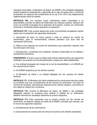 naturales renovables, el Ministerio de Salud, las EMAR o las entidades delegadas
podrán exigirles la presentación y desarrollo de un plan de prevención y control de
accidentes, sin perjuicio del cumplimiento de la Ley 9 de 1979 y las disposiciones
reglamentarias sobre la materia.
ARTICULO 169. Los usuarios cuyos vertimientos estén conectados a un
alcantarillado provisto de planta de tratamiento de residuos líquidos, deberán dar
aviso a la entidad encargada de la operación de la planta, cuando con vertimiento
ocasional o accidental puedan perjudicar su operación.
ARTICULO 170. Todo usuario deberá dar aviso a la autoridad competente cuando
quiera que se presenten las siguientes situaciones:
a. Necesidad de parar en forma parcial o total un sistema de control de
vertimientos, para el mantenimiento rutinario periódico que dure más de
veinticuatro (24) horas.
b. Fallas en los sistemas de control de vertimiento cuya reparación requiera más
de veinticuatro 24) horas.
c. Emergencias o accidentes que impliquen cambios sustanciales en la calidad o
cantidad del vertimiento.
PARAGRAFO. El aviso a que se refiere este artículo deberá darse a las siguientes
entidades, de acuerdo con los procedimientos y plazos por ellas establecidos:
a. A la entidad encargada del manejo de la red de alcantarillado y a la EMAR por
los usuarios de la misma.
b. A la EMAR respectiva por los demás usuarios.
c. Al Ministerio de Salud o su entidad delegada por los usuarios de interés
sanitario.
ARTICULO 171. El Ministerio de Salud establecerá las condiciones bajo las cuales
se considera que hay incumplimiento de las normas de vertimiento, con base en
número de muestras, desviaciones respecto de los valores exigidos, y períodos en
los cuales se realicen los muestreos.
ARTICULO 172. Cuando el Ministerio de Salud, las EMAR o las entidades
delegadas realicen un muestreo para verificar la calidad de un vertimiento,
deberán informar los resultados obtenidos al usuario respectivo.
ARTICULO 173. Para comprobar que el usuario cumple con las normas de
vertimiento, se deberán realizar por parte de la EMAR, controles que incluyan, por
lo menos los siguientes aspectos:
a. Caracterización de los vertimientos;
b. Comprobación de construcción de obras de acuerdo a los diseños aprobados;
 